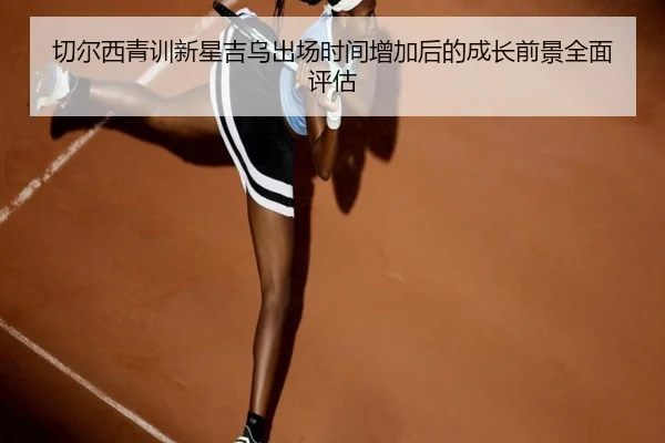 切尔西青训新星吉乌出场时间增加后的成长前景全面评估