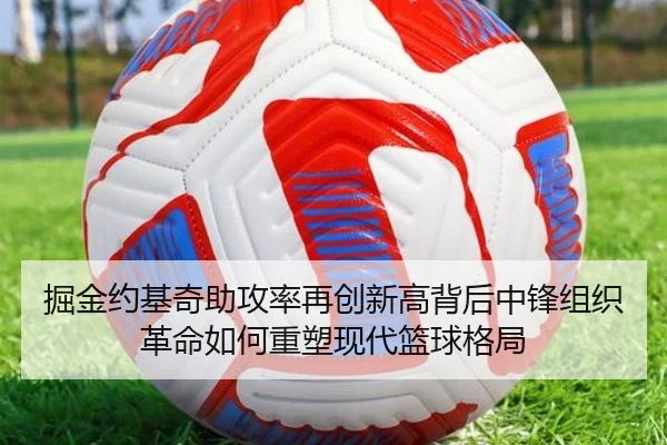 掘金约基奇助攻率再创新高背后中锋组织革命如何重塑现代篮球格局