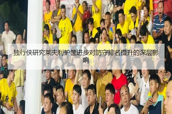 独行侠研究莱夫利护筐进步对防守排名提升的深层影响