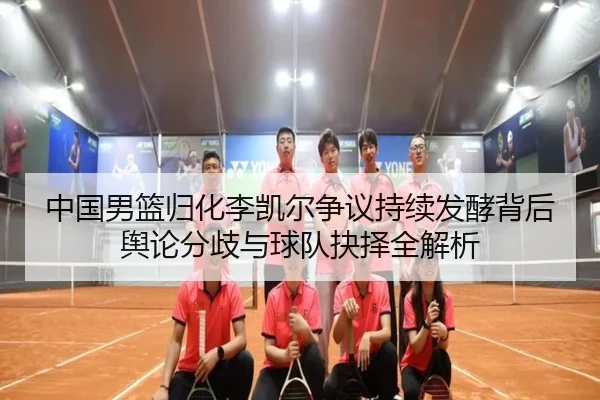 中国男篮归化李凯尔争议持续发酵背后舆论分歧与球队抉择全解析