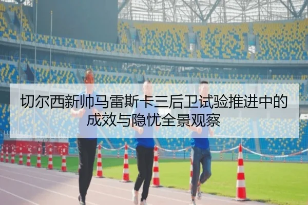 切尔西新帅马雷斯卡三后卫试验推进中的成效与隐忧全景观察