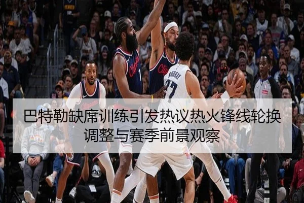 巴特勒缺席训练引发热议热火锋线轮换调整与赛季前景观察